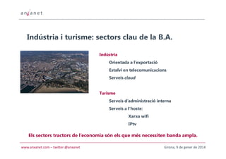Indústria i turisme: sectors clau de la B.A.
Indústria
Orientada a l’exportació
Estalvi en telecomunicacions
Serveis cloud

Turisme
Serveis d’administració interna
Serveis a l’hoste:
Xarxa wifi
IPtv

Els sectors tractors de l’economia són els que més necessiten banda ampla.
www.anxanet.com – twitter @anxanet

Girona, 9 de gener de 2014

 