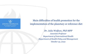 Dr. Julia Wolfson, PhD MPP
Associate Professor
Department of International Health
Department of Health Policy and Management
October 25, 2022
Main difficulties of health promotion for the
implementation of the planetary or reference diet
 
