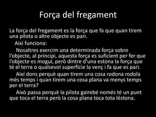 Força del fregament
La força del fregament es la força que fa que quan tirem
una pilota o altre objecte es pari.
Així funciona:
Nosaltres exercim una determinada força sobre
l’objecte, al principi, aquesta força es suficient per fer que
l’objecte es mogui, però dintre d’una estona la força que
té el terra o qualsevol superfície la venç i fa que es pari.
Així dons perquè quan tirem una cosa rodona rodola
més temps i quan tirem una cosa plana va menys temps
per el terra?
Això passa perquè la pilota gairebé només té un punt
que toca el terra però la cosa plana toca tota léstona.
 