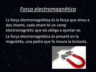 Força electromagnètica
La força electromagnètica és la força que atrau a
dos imants, cada imant té un camp
electromagnètic que els obliga a ajuntar-se.
La força electromagnètica és present en la
magnetita, una pedra que fa moure la brúixola.
 