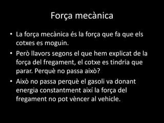 Força mecànica
• La força mecànica és la força que fa que els
cotxes es moguin.
• Però llavors segons el que hem explicat de la
força del fregament, el cotxe es tindria que
parar. Perquè no passa això?
• Això no passa perquè el gasoli va donant
energia constantment així la força del
fregament no pot vèncer al vehicle.
 