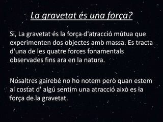 La gravetat és una força?
Si, La gravetat és la força d'atracció mútua que
experimenten dos objectes amb massa. Es tracta
d'una de les quatre forces fonamentals
observades fins ara en la natura.
Nosaltres gairebé no ho notem però quan estem
al costat d' algú sentim una atracció això es la
força de la gravetat.
 