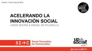 ACELERANDO LA
INNOVACIÓN SOCIAL
JORGE ROVIRA & MIQUEL DE PALADELLA
Sevilla | 22 de mayo de 2013
@UpSocialBCN
 