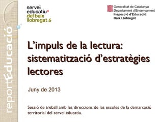 Sessió de treball amb les direccions de les escoles de la demarcació
territorial del servei educatiu.
Juny de 2013
Generalitat de Catalunya
Departament d’Ensenyament
Inspecció d’Educació
Baix Llobregat
L’impuls de la lectura:L’impuls de la lectura:
sistematització d’estratègiessistematització d’estratègies
lectoreslectores
 