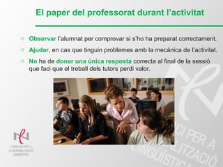 El paper del professorat durant l’activitat
o Observar l’alumnat per comprovar si s’ho ha preparat correctament.
o Ajudar, en cas que tinguin problemes amb la mecànica de l’activitat.
o No ha de donar una única resposta correcta al final de la sessió
que faci que el treball dels tutors perdi valor.
 