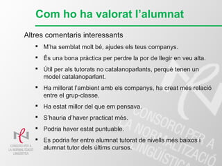 Com ho ha valorat l’alumnat
Altres comentaris interessants
 M’ha semblat molt bé, ajudes els teus companys.
 És una bona pràctica per perdre la por de llegir en veu alta.
 Útil per als tutorats no catalanoparlants, perquè tenen un
model catalanoparlant.
 Ha millorat l’ambient amb els companys, ha creat més relació
entre el grup-classe.
 Ha estat millor del que em pensava.
 S’hauria d’haver practicat més.
 Podria haver estat puntuable.
 Es podria fer entre alumnat tutorat de nivells més baixos i
alumnat tutor dels últims cursos.
 
