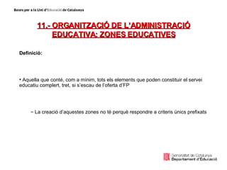 11.- ORGANITZACIÓ DE L’ADMINISTRACIÓ EDUCATIVA: ZONES EDUCATIVES Definició: Aquella que conté, com a mínim, tots els elements que poden constituir el servei educatiu complert, tret, si s’escau de l’oferta d’FP La creació d’aquestes zones no té perquè respondre a criteris únics prefixats 