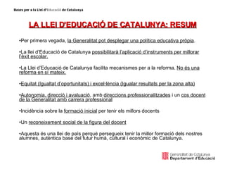 LA LLEI D’EDUCACIÓ DE CATALUNYA: RESUM Per primera vegada,  la Generalitat pot desplegar una política educativa pròpia . La llei d’Educació de Catalunya  possibilitarà l’aplicació d’instruments per millorar l’èxit escolar. La Llei d’Educació de Catalunya facilita mecanismes per a la reforma.  No és una reforma en sí mateix. Equitat (Igualtat d’oportunitats) i excel·lència (Igualar resultats per la zona alta) Autonomia, direcció i avaluació , amb  direccions professionalitzades  i un  cos docent de la Generalitat amb carrera professional Incidència sobre la  formació inicial  per tenir els millors docents Un  reconeixement social de la figura del docent Aquesta és una llei de país perquè persegueix tenir la millor formació dels nostres alumnes, autèntica base del futur humà, cultural i econòmic de Catalunya. 
