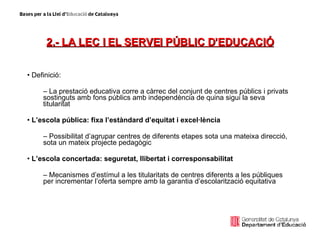 2.- LA LEC I EL SERVEI PÚBLIC D’EDUCACIÓ Definició: La prestació educativa corre a càrrec del conjunt de centres públics i privats sostinguts amb fons públics amb independència de quina sigui la seva titularitat L’escola pública: fixa l’estàndard d’equitat i excel·lència Possibilitat d’agrupar centres de diferents etapes sota una mateixa direcció, sota un mateix projecte pedagògic L’escola concertada: seguretat, llibertat i corresponsabilitat Mecanismes d’estímul a les titularitats de centres diferents a les públiques per incrementar l’oferta sempre amb la garantia d’escolarització equitativa 