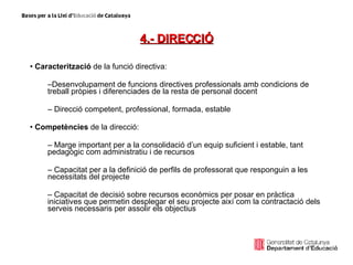 4.- DIRECCIÓ Caracterització  de la funció directiva:  Desenvolupament de funcions directives professionals amb condicions de treball pròpies i diferenciades de la resta de personal docent Direcció competent, professional, formada, estable Competències  de la direcció: Marge important per a la consolidació d’un equip suficient i estable, tant pedagògic com administratiu i de recursos Capacitat per a la definició de perfils de professorat que responguin a les necessitats del projecte Capacitat de decisió sobre recursos econòmics per posar en pràctica iniciatives que permetin desplegar el seu projecte així com la contractació dels serveis necessaris per assolir els objectius 