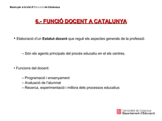 6.- FUNCIÓ DOCENT A CATALUNYA Elaboració d’un  Estatut docent  que reguli els aspectes generals de la professió Són els agents principals del procés educatiu en el els centres. Funcions del docent: Programació i ensenyament Avaluació de l’alumnat Recerca, experimentació i millora dels processos educatius 