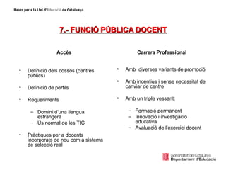 7.- FUNCIÓ PÚBLICA DOCENT Accés Definició dels cossos (centres públics) Definició de perfils Requeriments  Domini d’una llengua estrangera Ús normal de les TIC Pràctiques per a docents incorporats de nou com a sistema de selecció real Carrera Professional Amb  diverses variants de promoció Amb incentius i sense necessitat de canviar de centre Amb un triple vessant: Formació permanent Innovació i investigació educativa  Avaluació de l’exercici docent 