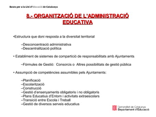 8.- ORGANITZACIÓ DE L’ADMINISTRACIÓ EDUCATIVA Estructura que doni resposta a la diversitat territorial Desconcentració administrativa Descentralització política Establiment de sistemes de compartició de responsabilitats amb Ajuntaments Fòrmules de Gestió:  Consorcis o  Altres possibilitats de gestió pública Assumpció de competències assumibles pels Ajuntaments: Planificació Escolarització Construcció Gestió d’ensenyaments obligatoris i no obligatoris Plans Educatius d’Entorn i activitats extraescolars Transició entre Escola i Treball Gestió de diversos serveis educatius 