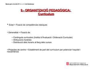 9.- ORGANITZACIÓ PEDAGÒGICA:  Currículum Estat = Fixació de competències bàsiques Generalitat = Fixació de: Continguts curriculars (Institut d’Avaluació i Ordenació Curricular) Atribucions horàries Distribució dels horaris al llarg dels cursos Projectes de centre = Establiment de part del currículum per potenciar l’equitat i l’excel·lència 