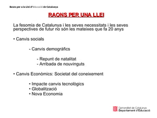 RAONS PER UNA LLEI La fesomia de Catalunya i les seves necessitats i les seves perspectives de futur no són les mateixes que fa 20 anys Canvis socials  - Canvis demogràfics  Repunt de natalitat  Arribada de nouvinguts Canvis Econòmics: Societat del coneixement  Impacte canvis tecnològics Globalització Nova Economia 