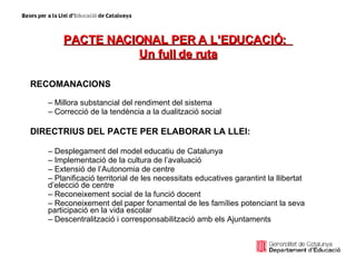 PACTE NACIONAL PER A L’EDUCACIÓ:  Un full de ruta RECOMANACIONS Millora substancial del rendiment del sistema Correcció de la tendència a la dualització social DIRECTRIUS DEL PACTE PER ELABORAR LA LLEI: Desplegament del model educatiu de Catalunya Implementació de la cultura de l’avaluació Extensió de l’Autonomia de centre Planificació territorial de les necessitats educatives garantint la llibertat d’elecció de centre Reconeixement social de la funció docent Reconeixement del paper fonamental de les famílies potenciant la seva participació en la vida escolar Descentralització i corresponsabilització amb els Ajuntaments 