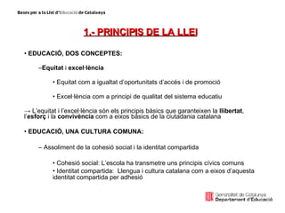 1.- PRINCIPIS DE LA LLEI   EDUCACIÓ, DOS CONCEPTES:   Equitat  i  excel·lència Equitat com a igualtat d’oportunitats d’accés i de promoció Excel·lència com a principi de qualitat del sistema educatiu ->   L’equitat i l’excel·lència són els principis bàsics que garanteixen la  llibertat , l’ esforç  i la  convivència  com a eixos bàsics de la ciutadania catalana EDUCACIÓ, UNA CULTURA COMUNA:   Assoliment de la cohesió social i la identitat compartida Cohesió social: L’escola ha transmetre uns principis cívics comuns Identitat compartida:  Llengua i cultura catalana com a eixos d’aquesta identitat compartida per adhesió 