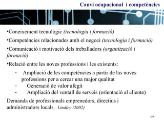 Coneixement tecnològic  (tecnologia i formació) Competències relacionades amb el negoci  (tecnologia i formació) Comunicació i motivació dels treballadors  (organització i formació) Relació entre les noves professions i les existents: Ampliació de les competències a partir de las noves  professions per a cercar una major qualitat Generació de valor afegit Ampliació del ventall de serveis (orientació al cliente) Demanda de  professionals emprenedors, directius i  administradors locals.   Lindley (2002) Canvi ocupacional  i competències 3/9 
