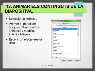 ISABEL VIDAL 14
13. ANIMAR ELS CONTINGUTS DE LA
DIAPOSITIVA.
● Seleccionar l'objecte
● Premer el panell de
tasques / Personalitza
animació / Modifica
efecte / Afegeix
● Escollir un efecte dee la
llista
 