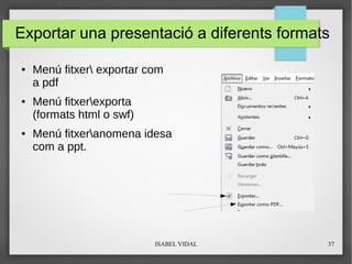 ISABEL VIDAL 37
Exportar una presentació a diferents formats
● Menú fitxer exportar com
a pdf
● Menú fitxerexporta
(formats html o swf)
● Menú fitxeranomena idesa
com a ppt.
 