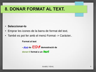 ISABEL VIDAL 9
8. DONAR FORMAT AL TEXT.
● Seleccionar-lo
● Emprar les icones de la barra de format del text.
● També es pot fer amb el menú Format -> Caràcter..
Format al text
- Aixó és una demostració de
donar-li format a un texttext
 