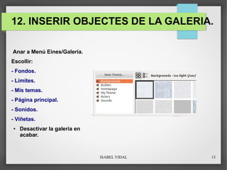ISABEL VIDAL 13
12. INSERIR OBJECTES DE LA GALERIA.
Anar a Menú Eines/Galería.
Escollir:
- Fondos.
- Límites.
- Mis temas.
- Página principal.
- Sonidos.
- Viñetas.
● Desactivar la galeria en
acabar.
 