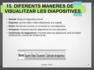 ISABEL VIDAL 16
15. DIFERENTS MANERES DE
VISUALITZAR LES DIAPOSITIVES.
●
Normal: Mostra la diapositiva actual
● Esquema: permet editar moltes diapositives a la vegada
● Notes: Serveix per escriure un comentari en una diapositiva.
●
Prospecte: Presenta totes les diapositives en una sola plana.
● Clasificador de diapositives: Presenta totes les diapisotives amb la finalitat
d'ordenar-les, canviar-les d'esborrar-les..
 