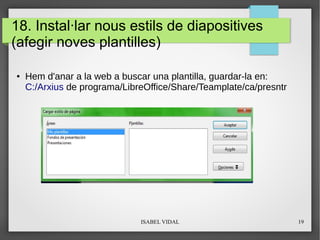 ISABEL VIDAL 19
18. Instal·lar nous estils de diapositives
(afegir noves plantilles)
● Hem d'anar a la web a buscar una plantilla, guardar-la en:
C:/Arxius de programa/LibreOffice/Share/Teamplate/ca/presntr
 