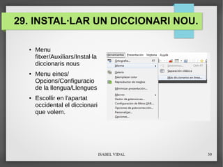 ISABEL VIDAL 30
29. INSTAL·LAR UN DICCIONARI NOU.
● Menu
fitxer/Auxiliars/Instal·la
diccionaris nous
● Menu eines/
Opcions/Configuracio
de la llengua/Llengues
● Escollir en l'apartat
occidental el diccionari
que volem.
 