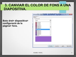 ISABEL VIDAL 4
3. CANVIAR EL COLOR DE FONS A UNA
DIAPOSITIVA.
Boto dret> diapositiva>
configuració de la
pàgina> fons.
 