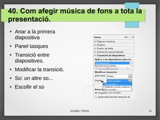 ISABEL VIDAL 41
40. Com afegir música de fons a tota la
presentació.
● Anar a la primera
diapositiva
● Panel tasques
● Transició entre
diapositives.
● Modificar la transició.
● So: un altre so...
● Escollir el so
 