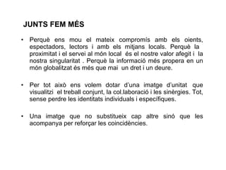 JUNTS FEM M ÉS   Perquè ens mou el mateix compromís amb els oients, espectadors, lectors i amb els mitjans locals. Perquè la  proximitat i el servei al món local  és el nostre valor afegit i  la nostra singularitat . Perquè la informació més propera en un món globalitzat és més que mai  un dret i un deure. Per tot això ens volem dotar d’una imatge d’unitat   que visualitzi  el treball conjunt, la col.laboració i les sinèrgies. Tot, sense perdre les identitats individuals i específiques.  Una imatge que no substitueix cap altre sinó que les acompanya per reforçar les coincidències.  