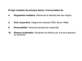 El logo compleix els principis bàsics i irrenunciables de:   Singularitat medi àtica :  Diferenciar la identitat dels tres mitjans  2. Uni ó corporativa:   Integrar les marques COM, Xarxa i Malla  Perdurabilitat:  Transmet sensació de modernitat  Disseny multim èdia:   Visualment és dinàmic per a la seva aplicació en moviment 