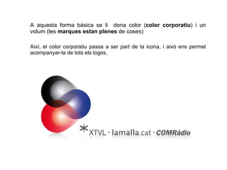 A aquesta forma bàsica se li  dona color ( color corporatiu ) i un volum (les  marques estan plenes  de coses) Així, el color corporatiu passa a ser part de la icona, i això ens permet acompanyar-la de tots els logos. 