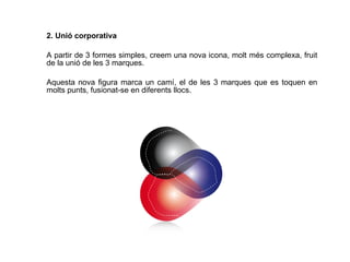 2. Unió corporativa A partir de 3 formes simples, creem una nova icona, molt més complexa, fruit de la unió de les 3 marques.  Aquesta nova figura marca un camí, el de les 3 marques que es toquen en molts punts, fusionat-se en diferents llocs.  