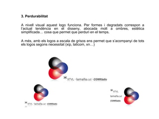3. Perdurabilitat A nivell visual aquest logo funciona. Per formes i degradats correspon a l’actual tendència en el disseny, abocada molt a ombres, estètica simplificada… cosa que permet que perduri en el temps. A més, amb els logos a escala de grisos ens permet que s’acompanyi de tots els logos segons necessitat (xip, laticom, xn…) 
