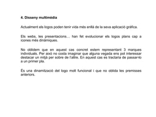 4. Disseny multimèdia Actualment els logos poden tenir vida més enllà de la seva aplicació gràfica. Els webs, les presentacions… han fet evolucionar els logos plans cap a icones més dinàmiques.  No oblidem que en aquest cas concret estem representant 3 marques individuals. Per això no costa imaginar que alguna vegada ens pot interessar destacar un mitjà per sobre de l’altre. En aquest cas es tractaria de passar-lo a un primer pla.  És una dinamització del logo molt funcional i que no oblida les premisses anteriors.  