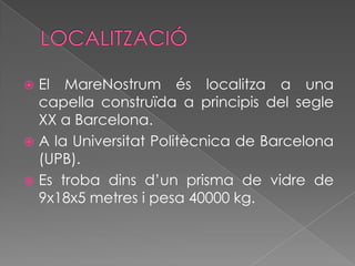 LOCALITZACIÓEl MareNostrum és localitza a una capella construïda a principis del segle XX a Barcelona.A la Universitat Politècnica de Barcelona (UPB).Es troba dins d’un prisma de vidre de 9x18x5 metres i pesa 40000 kg.