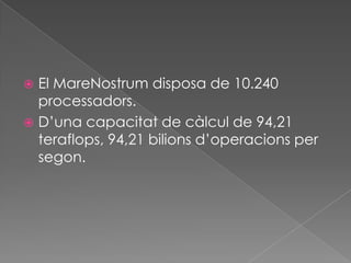 El MareNostrum disposa de 10.240 processadors.D’una capacitat de càlcul de 94,21 teraflops, 94,21 bilions d’operacions per segon.