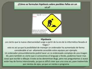 Hipótesis
¿es cierto que la nueva cibersociedad surge a partir de la era de la informática llevada al
hogar,?
esto es así ya que la posibilidad de manejar un ordenador ha aumentado de forma
considerable al ser -altamente accesible estos equipos por ejemplo.
Un ordenador presumiblemente podrá hacer un re enderezado complejo de una imagen
3D, pero también es cierto que si conocemos el lenguaje a fondo, podemos hacer mas
cosas que escribir o dibujar. A esto se les denominan Bugs, pero nos preguntamos si acaso
están hay de forma intencionada, ya que es difícil creer que una cosa así, pase inadvertido
por cientos de ojos, ya que un núcleo o programa
¿Cómo se formulan hipótesis sobre posibles fallas en un
s.t.s?
 
