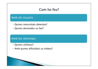 Com ho feu?
Amb els Usuaris
• Quines necessitats detecteu?
• Quines demandes us fan?

Amb les Activitats
• Quines utilitzeu?
• Amb quines dificultats us trobeu?

 
