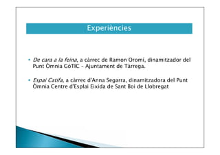 Experiències

 De cara a la feina, a càrrec de Ramon Oromí, dinamitzador del
Punt Òmnia GòTIC – Ajuntament de Tàrrega.
 Espai Catifa, a càrrec d'Anna Segarra, dinamitzadora del Punt
Òmnia Centre d'Esplai Eixida de Sant Boi de Llobregat

 