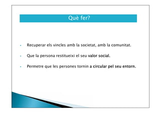 Què fer?



Recuperar els vincles amb la societat, amb la comunitat.



Que la persona restitueixi el seu valor social.



Permetre que les persones tornin a circular pel seu entorn.

 