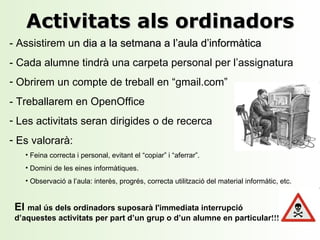 Activitats als ordinadors - Assistirem u n dia a la setmana a l’aula d’informàtica - Cada alumne tindrà una carpeta personal per l’assignatura Obrirem un compte de treball en “gmail.com” - Treballarem en OpenOffice Les activitats seran dirigides o de recerca Es valorarà: Feina correcta i personal, evitant el “copiar” i “ a ferrar”. Domini de les eines informàtiques. Observació a l’aula: interès, progrés, correcta utilització del material informàtic , etc . El  mal ús dels ord i nadors suposarà l'immediata interrupció d’aquestes activitats per part d’un grup o d’un alumne en particular !!! 