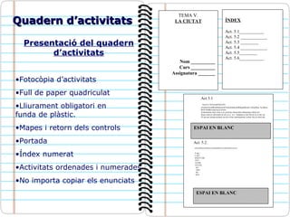 Quadern d’activitats Presentació del quadern d’activitats Fotocòpia d’activitats Full de paper quadriculat Lliurament obligatori en  funda de plàstic. Mapes i retorn dels controls Portada Índex numerat Activitats ordenades i numerades No importa copiar els enunciats TEMA V. LA CIUTAT Nom __________ Curs __________ Assignatura _______ ÍNDEX Act. 5.1___________ Act. 5.2 ____________ Act. 5.3 ________ Act. 5.4 ____________ Act. 5.5________ Act. 5.6___________ Act 5.1 wueyvc3 ñi3uycfp38y4c34u  u3oidu43oiu4fñoi4fubiuoiu43º4ufoi4ufñoiu4fbñiq4ufñoiub y34iu4f4uy 3yu4ñoiu ñ43ñ 4iuññrewtqwtqviu uetwb Artnartnarna rbaer ytna re at ystsrtuej w6tusryhju sdtrujedsyj strhstr usr  Stusu usuwyrs jthrxyjñio jh uh ij io j  iu j´`iuìjipuìoj´p ijuì´km kj´pi oi+poi`çp Ói´pjo´poi´poiçpo poipoiç`po poi+oimç`çpoimçpoimç`çoìmç`miç`pi óimç`piç  Act. 5.2.  qierusafafdavuasdfsafruyrasfdsafdadfiuyñicriadsfasdfaurioioreiru F dg < T rtaT RAEYTAR NYT AYNR AYTNE AN NSY NS SNY ESPAI EN BLANC ESPAI EN BLANC 