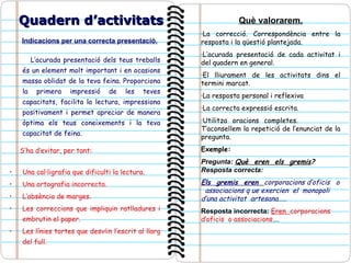 Indicacions per una correcta presentació. L’acurada presentació dels teus treballs és un element molt important i en ocasions massa oblidat de la teva feina. Proporciona la primera impressió de les teves capacitats, facilita la lectura, impressiona positivament i permet apreciar de manera òptima els teus coneixements i la teva capacitat de feina.   S’ha d’evitar, per tant: Una cal·ligrafia que dificulti la lectura. Una ortografia incorrecta. L’absència de marges. Les correccions que impliquin ratlladures i embrutin el paper. Les línies tortes que desviïn l’escrit al llarg del full. Quadern d’activitats Què valorarem. ·La correcció. Correspondència entre la resposta i la qüestió plantejada. ·L’acurada presentació de cada activitat i del quadern en general. ·El lliurament de les activitats dins el termini marcat. ·La resposta personal i reflexiva  ·La correcta expressió escrita. ·Utilitza oracions completes.  T’aconsellem la repetició de l’enunciat de la pregunta. Exemple:  Pregunta:  Què  eren  els  gremis ?  Resposta  correcta:  Els  gremis  eren   corporacions d’oficis  o  associacions q ue exercien  el  monopoli  d’una activitat  artesana.....   Resposta incorrecta:  Eren  corporacions  d’oficis  o associacions .... 