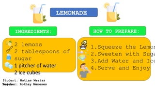 2 lemons
2 tablespoons of
sugar
1 pitcher of water
2 Ice cubes
LEMONADE
1.Squeeze the Lemon
2.Sweeten with Suga
3.Add Water and Ice
4.Serve and Enjoy
INGREDIENTS: HOW TO PREPARE:
Student: Matias Mesías
Rejas
Teacher: Rothsy Meneses
 