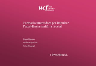 Formació innovadora per impulsar
l’excel·lència sanitària i social
Òscar Dalmau
odalmau@ucf.cat
T. 607839238
>Presentació.
 