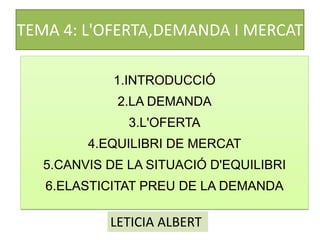 TEMA 4: L'OFERTA,DEMANDA I MERCAT
1.INTRODUCCIÓ
2.LA DEMANDA
3.L'OFERTA
4.EQUILIBRI DE MERCAT
5.CANVIS DE LA SITUACIÓ D'EQUILIBRI
6.ELASTICITAT PREU DE LA DEMANDA
LETICIA ALBERT
 