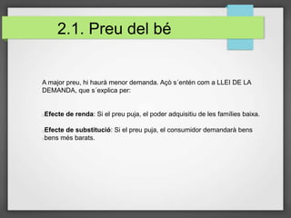 2.1. Preu del bé
A major preu, hi haurà menor demanda. Açò s´entén com a LLEI DE LA
DEMANDA, que s´explica per:
Efecte de renda: Si el preu puja, el poder adquisitiu de les famílies baixa.
Efecte de substitució: Si el preu puja, el consumidor demandarà bens
bens més barats.
 